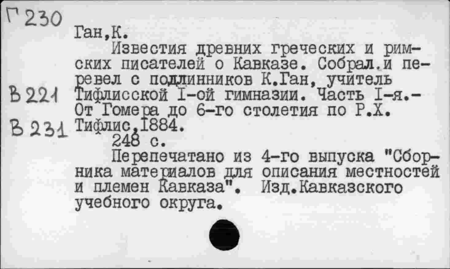 ﻿
Ган,К.
Известия древних греческих и римских писателей о Кавказе. Собрал.и перевел с подлинников К.Ган, учитель
Ъ 2.2/1 Тифлисской I-ой гимназии. Часть 1-я.-От Гомера до 6-го столетия по Р.Х.
в 2Ь1
Перепечатано из 4-го выпуска "Сборника материалов для описания местностей и племен Кавказа". Изд.Кавказского учебного округа.